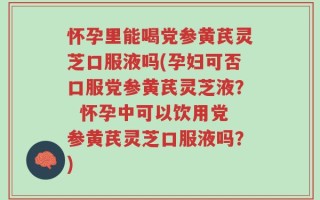怀孕里能喝党参黄芪灵芝口服液吗(孕妇可否口服党参黄芪灵芝液？  怀孕中可以饮用党参黄芪灵芝口服液吗？)