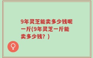 9年灵芝能卖多少钱呢一斤(9年灵芝一斤能卖多少钱？)