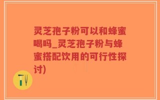灵芝孢子粉可以和蜂蜜喝吗_灵芝孢子粉与蜂蜜搭配饮用的可行性探讨)