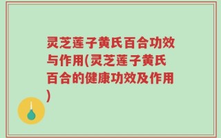 灵芝莲子黄氏百合功效与作用(灵芝莲子黄氏百合的健康功效及作用)