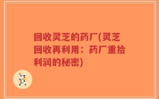 回收灵芝的药厂(灵芝回收再利用：药厂重拾利润的秘密)