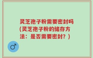 灵芝孢子粉需要密封吗(灵芝孢子粉的储存方法：是否需要密封？)
