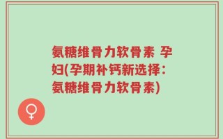 氨糖维骨力软骨素 孕妇(孕期补钙新选择：氨糖维骨力软骨素)