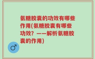 氨糖胶囊的功效有哪些作用(氨糖胶囊有哪些功效？——解析氨糖胶囊的作用)
