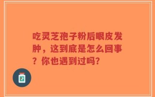 吃灵芝孢子粉后眼皮发肿，这到底是怎么回事？你也遇到过吗？