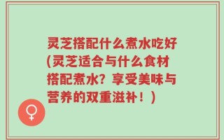 灵芝搭配什么煮水吃好(灵芝适合与什么食材搭配煮水？享受美味与营养的双重滋补！)