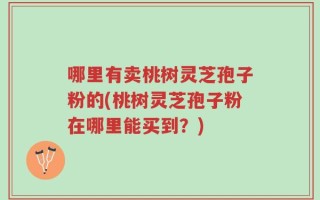 哪里有卖桃树灵芝孢子粉的(桃树灵芝孢子粉在哪里能买到？)