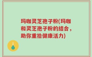 玛咖灵芝孢子粉(玛咖和灵芝孢子粉的结合，助你重拾健康活力)