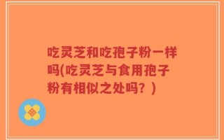 吃灵芝和吃孢子粉一样吗(吃灵芝与食用孢子粉有相似之处吗？)