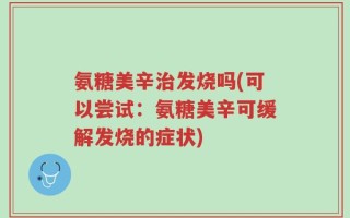 氨糖美辛治发烧吗(可以尝试：氨糖美辛可缓解发烧的症状)