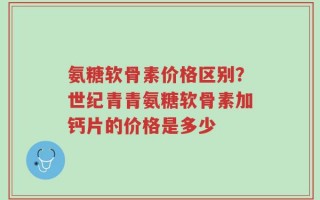氨糖软骨素价格区别？世纪青青氨糖软骨素加钙片的价格是多少