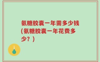 氨糖胶囊一年需多少钱(氨糖胶囊一年花费多少？)