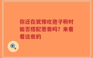 你还在犹豫吃孢子粉时能否搭配葱姜吗？来看看这些的