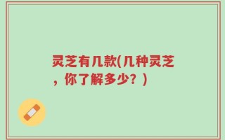 灵芝有几款(几种灵芝，你了解多少？)