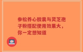 参松养心胶囊与灵芝孢子粉搭配使用效果大，你一定想知道