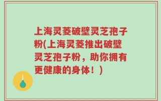 上海灵菱破壁灵芝孢子粉(上海灵菱推出破壁灵芝孢子粉，助你拥有更健康的身体！)
