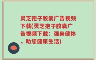 灵芝孢子胶囊广告视频下载(灵芝孢子胶囊广告视频下载：强身健体，助您健康生活)