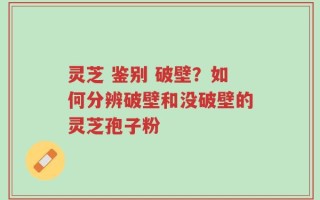 灵芝 鉴别 破壁？如何分辨破壁和没破壁的灵芝孢子粉