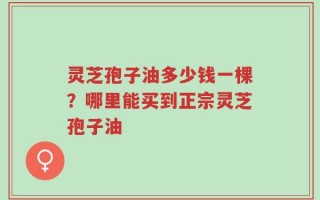 灵芝孢子油多少钱一棵？哪里能买到正宗灵芝孢子油