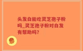头发白能吃灵芝孢子粉吗_灵芝孢子粉对白发有帮助吗？