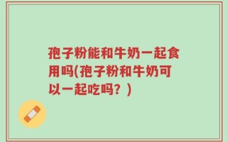 孢子粉能和牛奶一起食用吗(孢子粉和牛奶可以一起吃吗？)