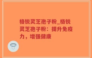 格锐灵芝孢子粉_格锐灵芝孢子粉：提升免疫力，增强健康