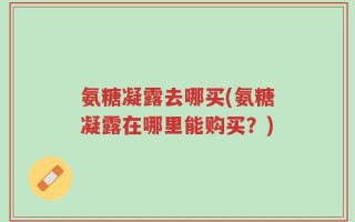 氨糖凝露去哪买(氨糖凝露在哪里能购买？)