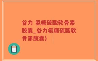 谷力 氨糖硫酸软骨素胶囊_谷力氨糖硫酸软骨素胶囊)