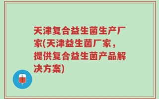 天津复合益生菌生产厂家(天津益生菌厂家，提供复合益生菌产品解决方案)