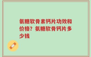 氨糖软骨素钙片功效和价格？氨糖软骨钙片多少钱