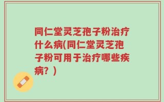 同仁堂灵芝孢子粉治疗什么病(同仁堂灵芝孢子粉可用于治疗哪些疾病？)