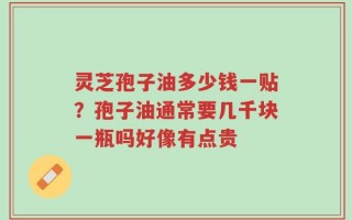 灵芝孢子油多少钱一贴？孢子油通常要几千块一瓶吗好像有点贵