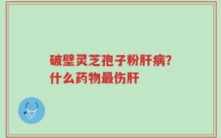 破壁灵芝孢子粉肝病？什么药物最伤肝