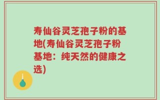 寿仙谷灵芝孢子粉的基地(寿仙谷灵芝孢子粉基地：纯天然的健康之选)