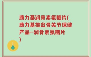 康力基润骨素氨糖片(康力基推出骨关节保健产品--润骨素氨糖片)