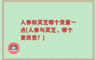 人参和灵芝哪个贵重一点(人参与灵芝，哪个更昂贵？)