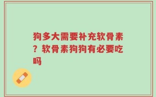 狗多大需要补充软骨素？软骨素狗狗有必要吃吗