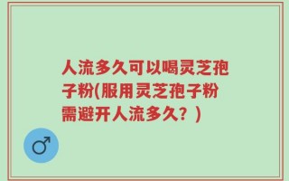 人流多久可以喝灵芝孢子粉(服用灵芝孢子粉需避开人流多久？)