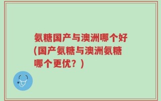 氨糖国产与澳洲哪个好(国产氨糖与澳洲氨糖哪个更优？)