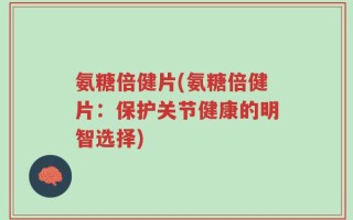 氨糖倍健片(氨糖倍健片：保护关节健康的明智选择)
