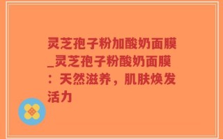灵芝孢子粉加酸奶面膜_灵芝孢子粉酸奶面膜：天然滋养，肌肤焕发活力