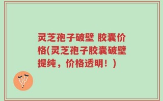灵芝孢子破壁 胶囊价格(灵芝孢子胶囊破壁提纯，价格透明！)