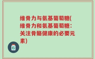 维骨力与氨基葡萄糖(维骨力和氨基葡萄糖：关注骨骼健康的必要元素)