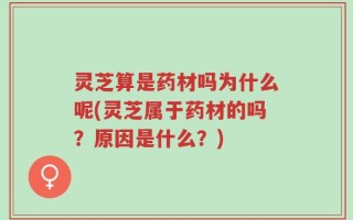 灵芝算是药材吗为什么呢(灵芝属于药材的吗？原因是什么？)