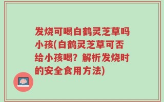 发烧可喝白鹤灵芝草吗小孩(白鹤灵芝草可否给小孩喝？解析发烧时的安全食用方法)