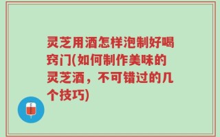 灵芝用酒怎样泡制好喝窍门(如何制作美味的灵芝酒，不可错过的几个技巧)