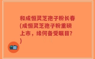 和成恒灵芝孢子粉长春(成恒灵芝孢子粉重磅上市，缘何备受瞩目？)