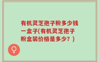 有机灵芝孢子粉多少钱一盒子(有机灵芝孢子粉盒装价格是多少？)