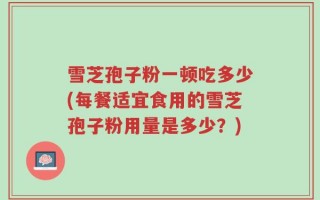 雪芝孢子粉一顿吃多少(每餐适宜食用的雪芝孢子粉用量是多少？)