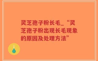 灵芝孢子粉长毛_“灵芝孢子粉出现长毛现象的原因及处理方法”